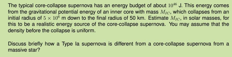 The typical core-collapse supernova has an energy budget of about 1046 J. This energy comes
from the gravitational potential energy of an inner core with mass Mic, which collapses from an
initial radius of 5 x 106 m down to the final radius of 50 km. Estimate Mic, in solar masses, for
this to be a realistic energy source of the core-collapse supernova. You may assume that the
density before the collapse is uniform.
Discuss briefly how a Type la supernova is different from a core-collapse supernova from a
massive star?