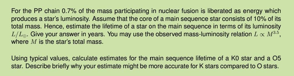 For the PP chain 0.7% of the mass participating in nuclear fusion is liberated as energy which
produces a star's luminosity. Assume that the core of a main sequence star consists of 10% of its
total mass. Hence, estimate the lifetime of a star on the main sequence in terms of its luminosity
L/L. Give your answer in years. You may use the observed mass-luminosity relation L x M³.5,
where M is the star's total mass.
Using typical values, calculate estimates for the main sequence lifetime of a KO star and a 05
star. Describe briefly why your estimate might be more accurate for K stars compared to O stars.