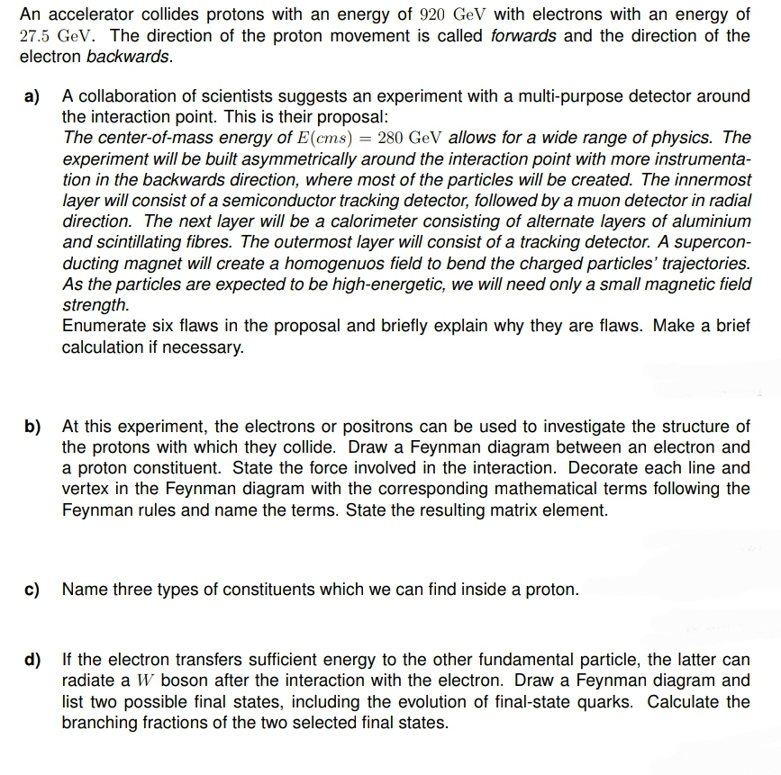 An accelerator collides protons with an energy of 920 GeV with electrons with an energy of
27.5 GeV. The direction of the proton movement is called forwards and the direction of the
electron backwards.
a) A collaboration of scientists suggests an experiment with a multi-purpose detector around
the interaction point. This is their proposal:
The center-of-mass energy of E(cms) = 280 GeV allows for a wide range of physics. The
experiment will be built asymmetrically around the interaction point with more instrumenta-
tion in the backwards direction, where most of the particles will be created. The innermost
layer will consist of a semiconductor tracking detector, followed by a muon detector in radial
direction. The next layer will be a calorimeter consisting of alternate layers of aluminium
and scintillating fibres. The outermost layer will consist of a tracking detector. A supercon-
ducting magnet will create a homogenuos field to bend the charged particles' trajectories.
As the particles are expected to be high-energetic, we will need only a small magnetic field
strength.
Enumerate six flaws in the proposal and briefly explain why they are flaws. Make a brief
calculation if necessary.
b) At this experiment, the electrons or positrons can be used to investigate the structure of
the protons with which they collide. Draw a Feynman diagram between an electron and
a proton constituent. State the force involved in the interaction. Decorate each line and
vertex in the Feynman diagram with the corresponding mathematical terms following the
Feynman rules and name the terms. State the resulting matrix element.
c) Name three types of constituents which we can find inside a proton.
d) If the electron transfers sufficient energy to the other fundamental particle, the latter can
radiate a W boson after the interaction with the electron. Draw a Feynman diagram and
list two possible final states, including the evolution of final-state quarks. Calculate the
branching fractions of the two selected final states.