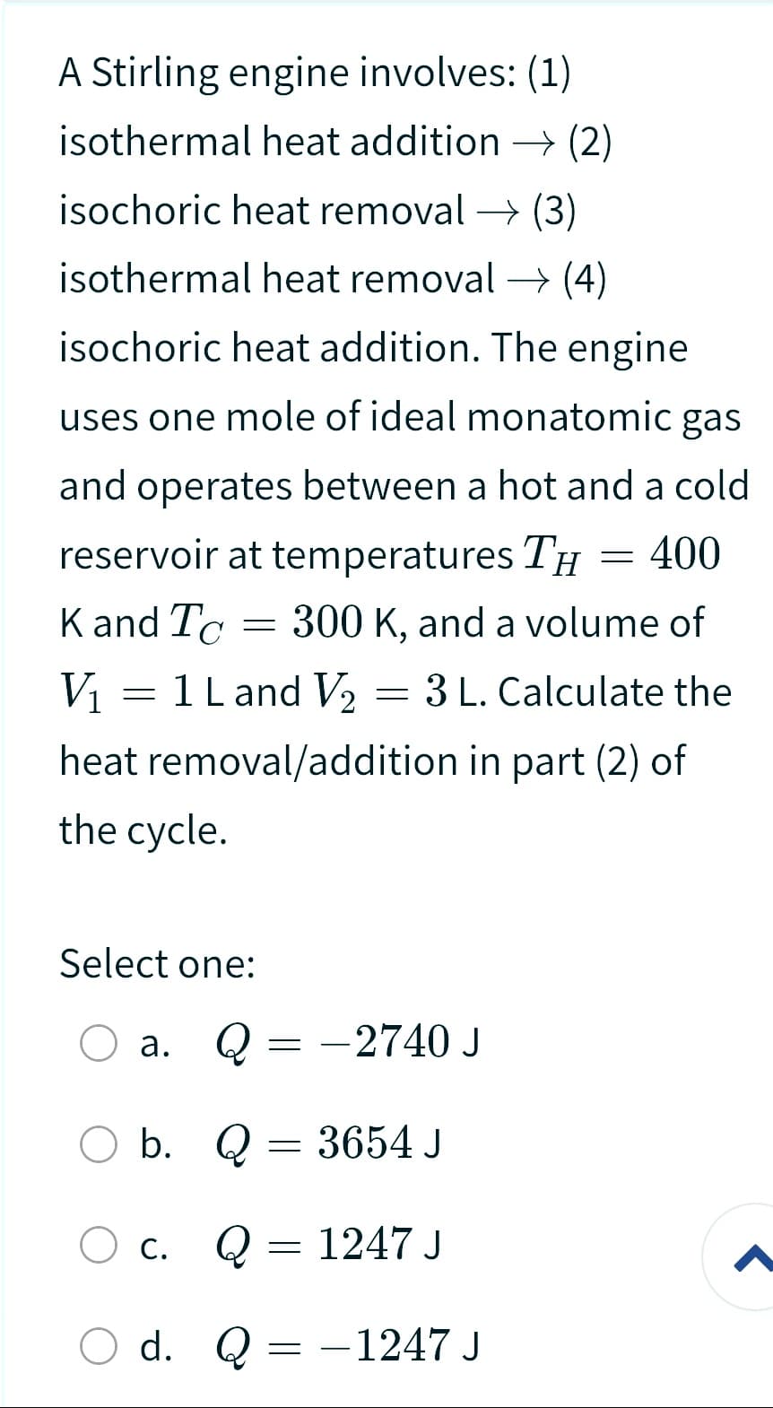 A Stirling engine involves: (1)
isothermal heat addition → (2)
isochoric heat removal → (3)
isothermal heat removal → (4)
isochoric heat addition. The engine
uses one mole of ideal monatomic gas
and operates between a hot and a cold
reservoir at temperatures TH = 400
K and To= 300 K, and a volume of
V₁
= 1 L and V₂ = 3 L. Calculate the
heat removal/addition in part (2) of
the cycle.
Select one:
a.
O b.
b.
C.
Q = -2740 J
Q
=
d. Q
Q = 1247 J
3654 J
=
- 1247 J