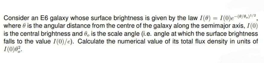 Consider an E6 galaxy whose surface brightness is given by the law I(0) = I (0) e-(0/0)1/2,
where is the angular distance from the centre of the galaxy along the semimajor axis, I(0)
is the central brightness and 0. is the scale angle (i.e. angle at which the surface brightness
falls to the value I(0)/e). Calculate the numerical value of its total flux density in units of
1(0)02.