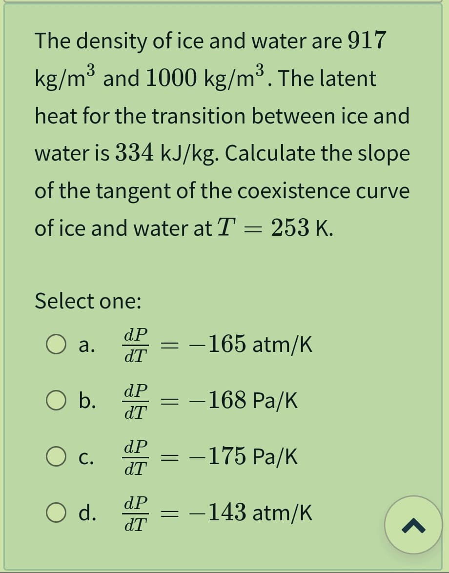 The density of ice and water are 917
kg/m³ and 1000 kg/m³. The latent
heat for the transition between ice and
water is 334 kJ/kg. Calculate the slope
of the tangent of the coexistence curve
of ice and water at T = 253 K.
Select one:
dP
O a.
dT
O b.
O c.
O d.
dP
dT
dP
dT
dP
dT
= -165 atm/K
= -168 Pa/K
=
- 175 Pa/K
= -143 atm/K