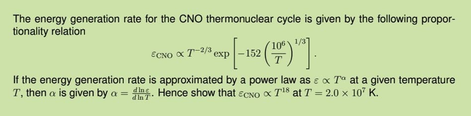 The energy generation rate for the CNO thermonuclear cycle is given by the following propor-
tionality relation
1/37
exp[-152 (109)].
T
ECNO X T-2/3 exp-152
If the energy generation rate is approximated by a power law as e x Tº at a given temperature
T, then a is given by a = din. Hence show that ECNO x T¹8 at T = 2.0 × 107 K.
In T