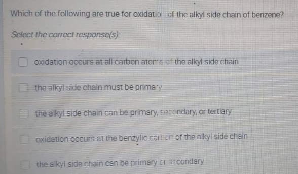 Which of the following are true for oxidation of the alkyl side chain of benzene?
Select the correct response(s):
oxidation occurs at all carbon ators of the alkyl side chain
the alkyl side chain must be primary
the alkyl side chain can be primary, secondary, or tertiary
oxidation occurs at the benzylic cartion of the alkyl side chain
the alkyl side chain can be primary cr secondary