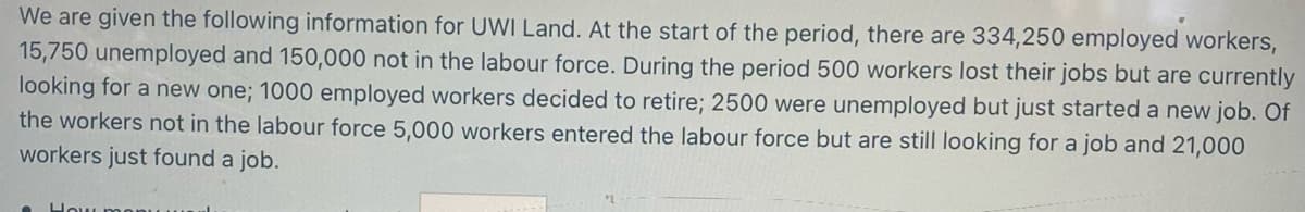 We are given the following information for UWI Land. At the start of the period, there are 334,250 employed workers,
15,750 unemployed and 150,000 not in the labour force. During the period 500 workers lost their jobs but are currently
looking for a new one; 1000 employed workers decided to retire; 2500 were unemployed but just started a new job. Of
the workers not in the labour force 5,000 workers entered the labour force but are still looking for a job and 21,000
workers just found a job.
How ma