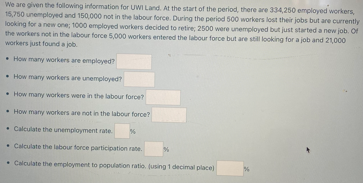 We are given the following information for UWI Land. At the start of the period, there are 334,250 employed workers,
15,750 unemployed and 150,000 not in the labour force. During the period 500 workers lost their jobs but are currently
looking for a new one; 1000 employed workers decided to retire; 2500 were unemployed but just started a new job. Of
the workers not in the labour force 5,000 workers entered the labour force but are still looking for a job and 21,000
workers just found a job.
• How many workers are employed?
• How many workers are unemployed?
• How many workers were in the labour force?
• How many workers are not in the labour force?
*
• Calculate the unemployment rate. %
• Calculate the labour force participation rate.
• Calculate the employment to population ratio. (using 1 decimal place)
%
%