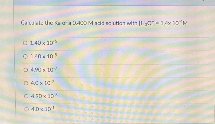 Calculate the Ka of a 0.400 M acid solution with [H3O*]= 1.4x 10-4M
O 1.40 x 106
O 1.40 x 105
O 4.90 x 107
O 4.0 x 107
O 4.90 x 10 8
O 4.0 x 101
