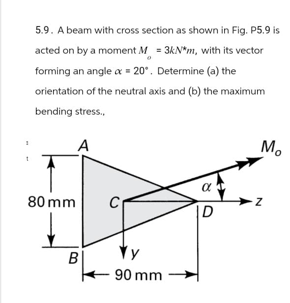 5.9. A beam with cross section as shown in Fig. P5.9 is
acted on by a moment M = 3kN*m, with its vector
0
forming an angle ax = 20°. Determine (a) the
orientation of the neutral axis and (b) the maximum
bending stress.,
3
A
t
80 mm
B
90 mm
α
D
Mo
Z