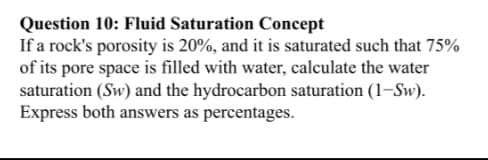 Question 10: Fluid Saturation Concept
If a rock's porosity is 20%, and it is saturated such that 75%
of its pore space is filled with water, calculate the water
saturation (Sw) and the hydrocarbon saturation (1-Sw).
Express both answers as percentages.