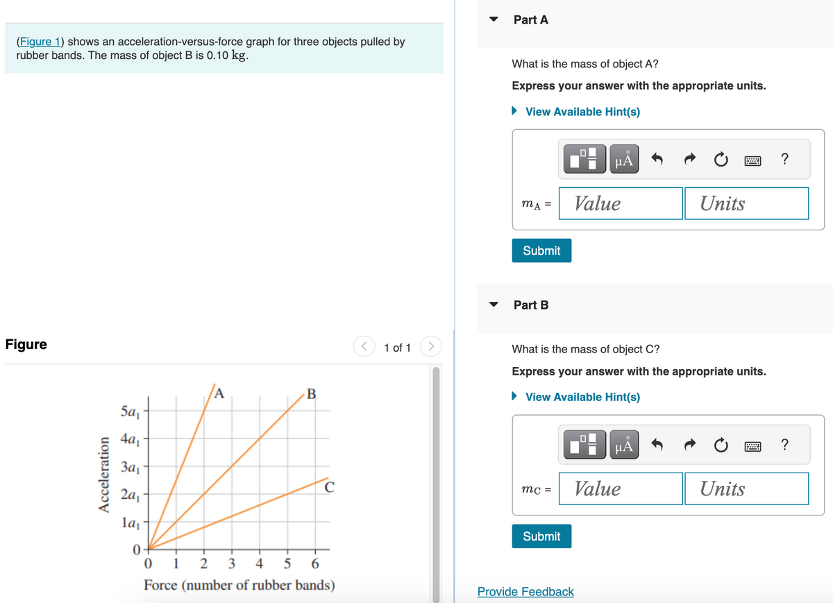 (Figure 1) shows an acceleration-versus-force graph for three objects pulled by
rubber bands. The mass of object B is 0.10 kg.
Figure
Acceleration
5a₁
4a₁
A
1
3a₁
2a₁
la₁
0+
B
C
6
012 3 4 5
Force (number of rubber bands)
<
1 of 1
>
Part A
What is the mass of object A?
Express your answer with the appropriate units.
► View Available Hint(s)
MA =
Submit
Part B
mc =
Submit
μÅ
Value
What is the mass of object C?
Express your answer with the appropriate units.
► View Available Hint(s)
Provide Feedback
μA
Value
Units
Units
?
?