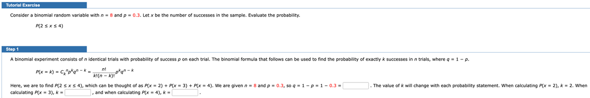 Tutorial Exercise
Consider a binomial random variable with n = 8 and p = 0.3. Let x be the number of successes in the sample. Evaluate the probability.
P(2 ≤ x ≤ 4)
Step 1
A binomial experiment consists of n identical trials with probability of success p on each trial. The binomial formula that follows can be used to find the probability of exactly k successes in n trials, where q = 1 - p.
P(x = k) = C₁₂"pkqn – k =
n!
k! (n - k)!
=
Here, we are to find P(2 ≤ x ≤ 4), which can be thought of as P(x = 2) + P(x = 3) + P(x = 4). We are given n = 8 and p = 0.3, so q = 1 - p = 1 - 0.3 =
calculating P(x
3), k =
4), k =
and when calculating P(x
k n - k
I
The value of k will change with each probability statement. When calculating P(x = 2), k = 2. When