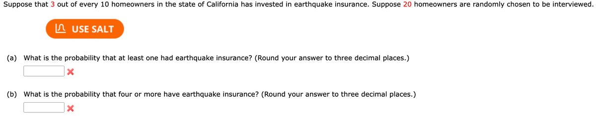 Suppose that 3 out of every 10 homeowners in the state of California has invested in earthquake insurance. Suppose 20 homeowners are randomly chosen to be interviewed.
USE SALT
(a) What is the probability that at least one had earthquake insurance? (Round your answer to three decimal places.)
(b) What is the probability that four or more have earthquake insurance? (Round your answer to three decimal places.)