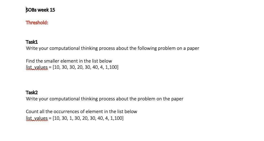 SOBs week 15
Threshold:
Task1
Write your computational thinking process about the following problem on a paper
Find the smaller element in the list below
list values = [10, 30, 30, 20, 30, 40, 4, 1,100]
Task2
Write your computational thinking process about the problem on the paper
Count all the occurrences of element in the list below
list values = [10, 30, 1, 30, 20, 30, 40, 4, 1,100]