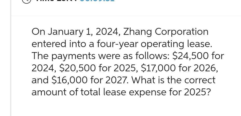 On January 1, 2024, Zhang Corporation
entered into a four-year operating lease.
The payments were as follows: $24,500 for
2024, $20,500 for 2025, $17,000 for 2026,
and $16,000 for 2027. What is the correct
amount of total lease expense for 2025?