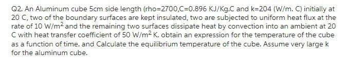 Q2. An Aluminum cube 5cm side length (rho=2700,C=0.896 KJ/Kg.C and k-204 (W/m. C) initially at
20 C, two of the boundary surfaces are kept insulated, two are subjected to uniform heat flux at the
rate of 10 W/m² and the remaining two surfaces dissipate heat by convection into an ambient at 20
C with heat transfer coefficient of 50 W/m² K. obtain an expression for the temperature of the cube
as a function of time. and Calculate the equilibrium temperature of the cube. Assume very large k
for the aluminum cube.