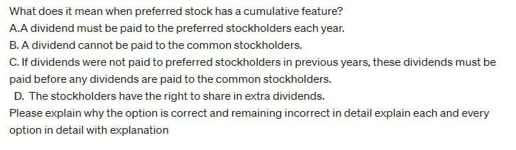 What does it mean when preferred stock has a cumulative feature?
A.A dividend must be paid to the preferred stockholders each year.
B. A dividend cannot be paid to the common stockholders.
C. If dividends were not paid to preferred stockholders in previous years, these dividends must be
paid before any dividends are paid to the common stockholders.
D. The stockholders have the right to share in extra dividends.
Please explain why the option is correct and remaining incorrect in detail explain each and every
option in detail with explanation