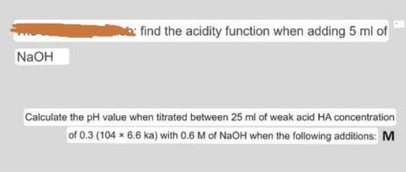 find the acidity function when adding 5 ml of
NaOH
Calculate the pH value when titrated between 25 ml of weak acid HA concentration
of 0.3 (104 x 6.6 ka) with 0.6 M of NaOH when the following additions: M
