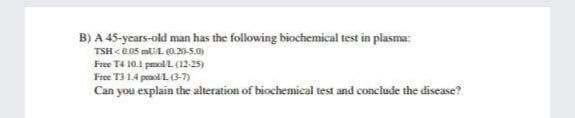 B) A 45-ycars-old man has the following biochemical test in plasma:
TSH <0.05 mUL 0.20-5.0)
Free T4 10.1 pmolL (12-25)
Free T31.4 penoli L(3-7)
Can you explain the alteration of biochemical test and conclude the disease?
