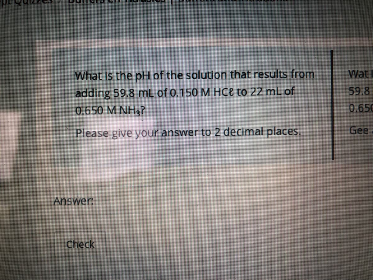 What is the pH of the solution that results from
Wat
adding 59.8 mL of 0.150 M HCe to 22 mL of
0.650 M NH3?
59.8
0.650
Please give your answer to 2 decimal places.
Gee
Answer
Check

