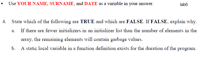 Use YOUR NAME, SURNAME, and DATE as a variable in your answer.
lab6
4. State which of the following are TRUE and which are FALSE. If FALSE, explain why.
а.
If there are fewer initializers in an initializer list than the number of elements in the
array, the remaining elements will contain garbage values.
b. A static local variable in a function definition exists for the duration of the program.
