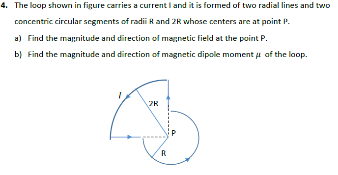 4. The loop shown in figure carries a current I and it is formed of two radial lines and two
concentric circular segments of radii R and 2R whose centers are at point P.
a) Find the magnitude and direction of magnetic field at the point P.
b) Find the magnitude and direction of magnetic dipole moment u of the loop.
I
2R
R

