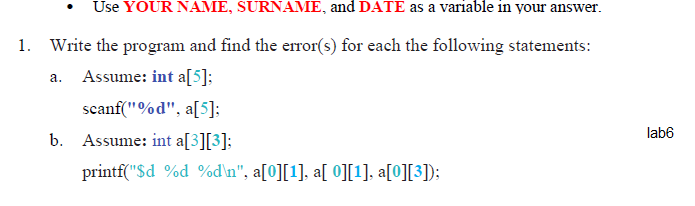 Use YOUR NAME, SURNAME, and DATE as a variable in your answer.
1. Write the program and find the error(s) for each the following statements:
a. Assume: int a[5]:
scanf("%d", a[5]:
lab6
b. Assume: int a[3][3]:
printf("$d %d %d\n", a[0][1], a[ 0][1], a[0][3]);
