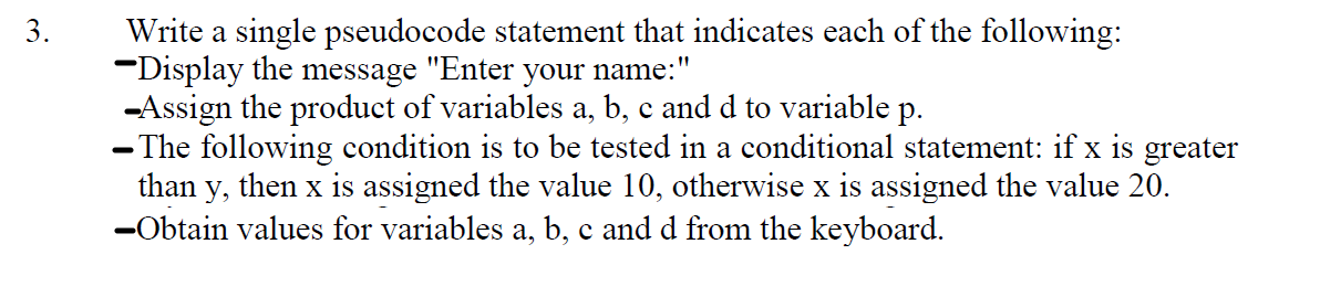 Write a single pseudocode statement that indicates each of the following:
-Display the message "Enter your name:"
-Assign the product of variables a, b, c and d to variable p.
- The following condition is to be tested in a conditional statement: if x is greater
than y, then x is assigned the value 10, otherwise x is assigned the value 20.
-Obtain values for variables a, b, c and d from the keyboard.
3.
