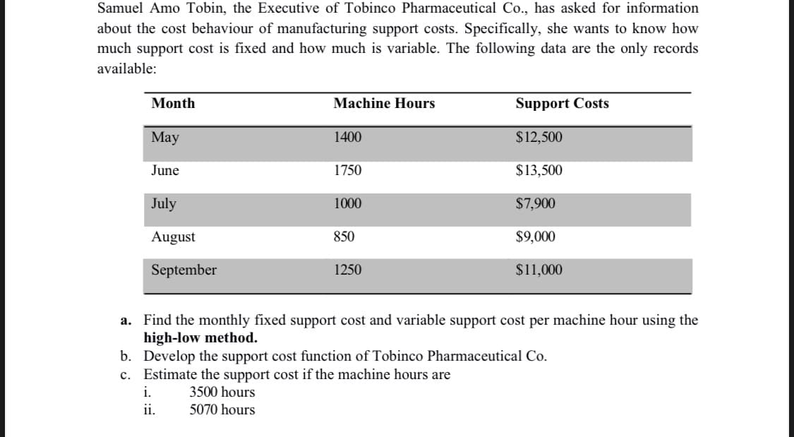 Samuel Amo Tobin, the Executive of Tobinco Pharmaceutical Co., has asked for information
about the cost behaviour of manufacturing support costs. Specifically, she wants to know how
much support cost is fixed and how much is variable. The following data are the only records
available:
Month
Machine Hours
Support Costs
Мay
1400
$12,500
June
1750
$13,500
July
1000
$7,900
August
850
$9,000
September
1250
$11,000
a. Find the monthly fixed support cost and variable support cost per machine hour using the
high-low method.
b. Develop the support cost function of Tobinco Pharmaceutical Co.
c. Estimate the support cost if the machine hours are
i.
3500 hours
ii.
5070 hours
