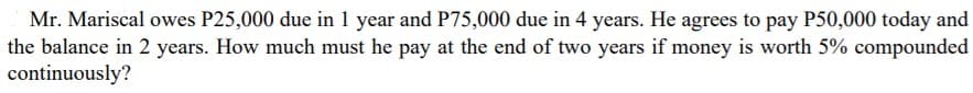 Mr. Mariscal owes P25,000 due in 1 year and P75,000 due in 4 years. He agrees to pay P50,000 today and
the balance in 2 years. How much must he pay at the end of two years if money is worth 5% compounded
continuously?
