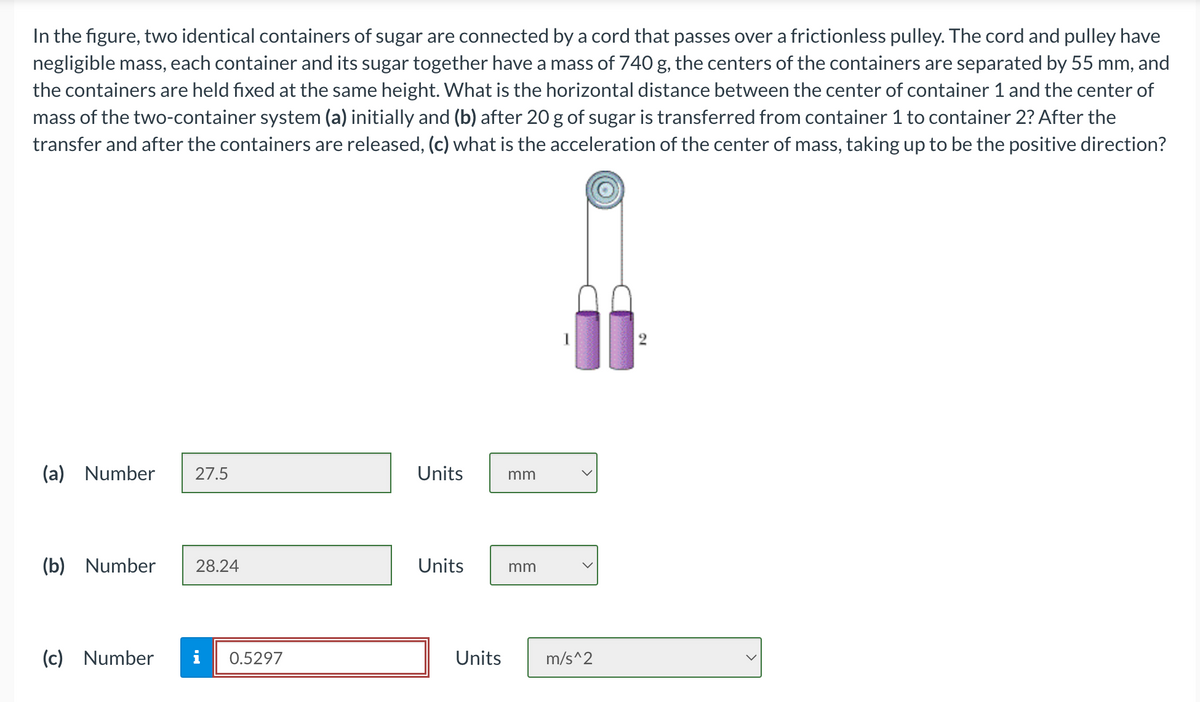 In the figure, two identical containers of sugar are connected by a cord that passes over a frictionless pulley. The cord and pulley have
negligible mass, each container and its sugar together have a mass of 740 g, the centers of the containers are separated by 55 mm, and
the containers are held fixed at the same height. What is the horizontal distance between the center of container 1 and the center of
mass of the two-container system (a) initially and (b) after 20 g of sugar is transferred from container 1 to container 2? After the
transfer and after the containers are released, (c) what is the acceleration of the center of mass, taking up to be the positive direction?
(a) Number 27.5
(b) Number 28.24
(c) Number i 0.5297
Units
Units
Units
mm
mm
m/s^2
2