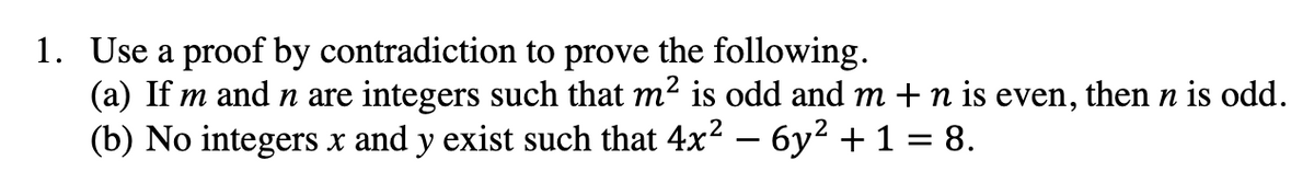 1. Use a proof by contradiction to prove the following.
(a) If m and n are integers such that m² is odd and m + n is even, then n is odd.
(b) No integers x and y exist such that 4x² - 6y² + 1 = 8.