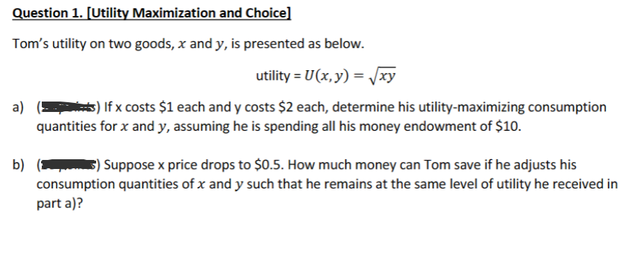 Question 1. [Utility Maximization and Choice]
Tom's utility on two goods, x and y, is presented as below.
utility = U(x, y) = √√xy
a)(s) If x costs $1 each and y costs $2 each, determine his utility-maximizing consumption
quantities for x and y, assuming he is spending all his money endowment of $10.
b) () Suppose x price drops to $0.5. How much money can Tom save if he adjusts his
consumption quantities of x and y such that he remains at the same level of utility he received in
part a)?