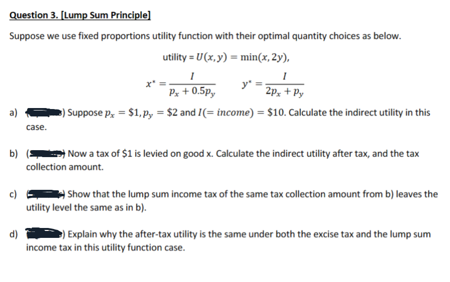 Question 3. [Lump Sum Principle]
Suppose we use fixed proportions utility function with their optimal quantity choices as below.
utility = U(x, y) = min(x, 2y),
I
I
Px + 0.5py
2px + Py
Suppose px = $1,Ppy = $2 and 1(= income) = $10. Calculate the indirect utility in this
a)
b)
c)
d)
case.
x*
y*
Now a tax of $1 is levied on good x. Calculate the indirect utility after tax, and the tax
collection amount.
Show that the lump sum income tax of the same tax collection amount from b) leaves the
utility level the same as in b).
) Explain why the after-tax utility is the same under both the excise tax and the lump sum
income tax in this utility function case.
