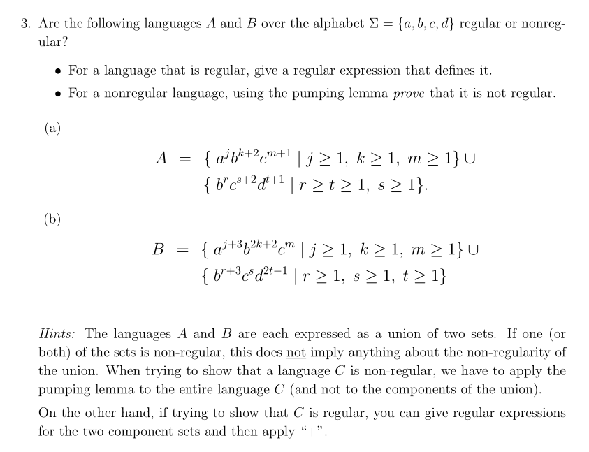 3. Are the following languages A and B over the alphabet Σ = {a, b, c, d} regular or nonreg-
ular?
• For a language that is regular, give a regular expression that defines it.
For a nonregular language, using the pumping lemma prove that it is not regular.
(a)
(b)
A
B
=
=
{ab+2cm+¹ | j≥ 1, k ≥ 1, m ≥ 1} U
{ b²c³+²dt+¹ | r≥ t≥ 1, s ≥ 1}.
{aj +³f²k+2cm | j≥ 1, k ≥ 1, m ≥ 1} U
{br+³c³d²t-¹ | r≥ 1, s ≥ 1, t≥ 1}
Hints: The languages A and B are each expressed as a union of two sets. If one (or
both) of the sets is non-regular, this does not imply anything about the non-regularity of
the union. When trying to show that a language C is non-regular, we have to apply the
pumping lemma to the entire language C (and not to the components of the union).
On the other hand, if trying to show that C is regular, you can give regular expressions
for the two component sets and then apply "+".