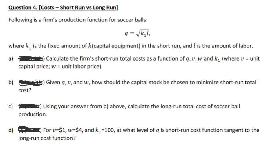 Question 4. [Costs - Short Run vs Long Run]
Following is a firm's production function for soccer balls:
q=√k₂l,
where k₁ is the fixed amount of k(capital equipment) in the short run, and I is the amount of labor.
a)) Calculate the firm's short-run total costs as a function of q, v, w and k₁ (where v = unit
capital price; w= unit labor price)
b)(ints) Given q, v, and w, how should the capital stock be chosen to minimize short-run total
cost?
c)
d)
) Using your answer from b) above, calculate the long-run total cost of soccer ball
production.
For v=$1, w=$4, and k₁=100, at what level of q is short-run cost function tangent to the
long-run cost function?