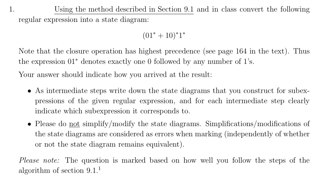 1.
Using the method described in Section 9.1 and in class convert the following
regular expression into a state diagram:
(01* + 10)*1*
Note that the closure operation has highest precedence (see page 164 in the text). Thus
the expression 01* denotes exactly one 0 followed by any number of 1's.
Your answer should indicate how you arrived at the result:
• As intermediate steps write down the state diagrams that you construct for subex-
pressions of the given regular expression, and for each intermediate step clearly
indicate which subexpression it corresponds to.
• Please do not simplify/modify the state diagrams. Simplifications/modifications of
the state diagrams are considered as errors when marking (independently of whether
or not the state diagram remains equivalent).
Please note: The question is marked based on how well you follow the steps of the
algorithm of section 9.1.¹