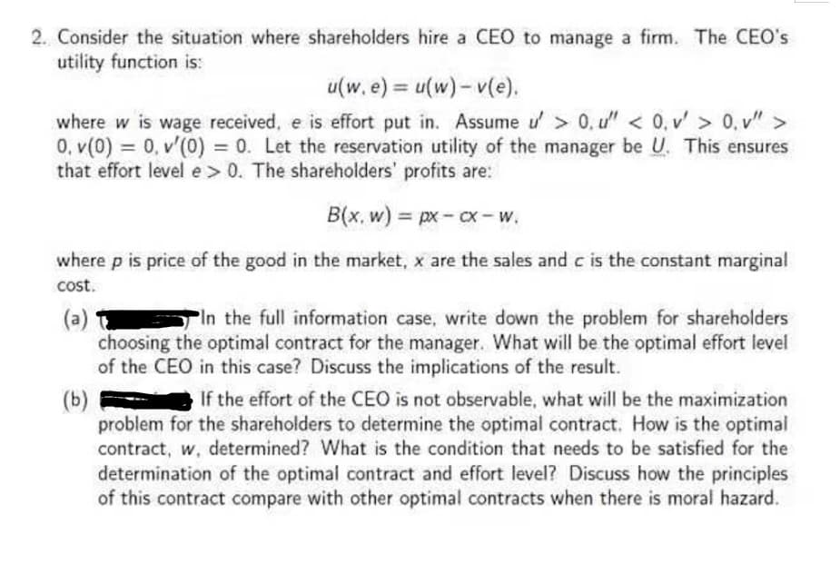 2. Consider the situation where shareholders hire a CEO to manage a firm. The CEO's
utility function is:
u(w. e) = u(w)-v(e).
where w is wage received, e is effort put in. Assume u' > 0, u" < 0. v' > 0. v">
0. v(0) = 0. v'(0) = 0. Let the reservation utility of the manager be U. This ensures
that effort level e > 0. The shareholders' profits are:
B(x, w) = px-cx-W.
where p is price of the good in the market, x are the sales and c is the constant marginal
cost.
(a)
In the full information case, write down the problem for shareholders
choosing the optimal contract for the manager. What will be the optimal effort level
of the CEO in this case? Discuss the implications of the result.
(b)
If the effort of the CEO is not observable, what will be the maximization
problem for the shareholders to determine the optimal contract. How is the optimal
contract, w, determined? What is the condition that needs to be satisfied for the
determination of the optimal contract and effort level? Discuss how the principles
of this contract compare with other optimal contracts when there is moral hazard.