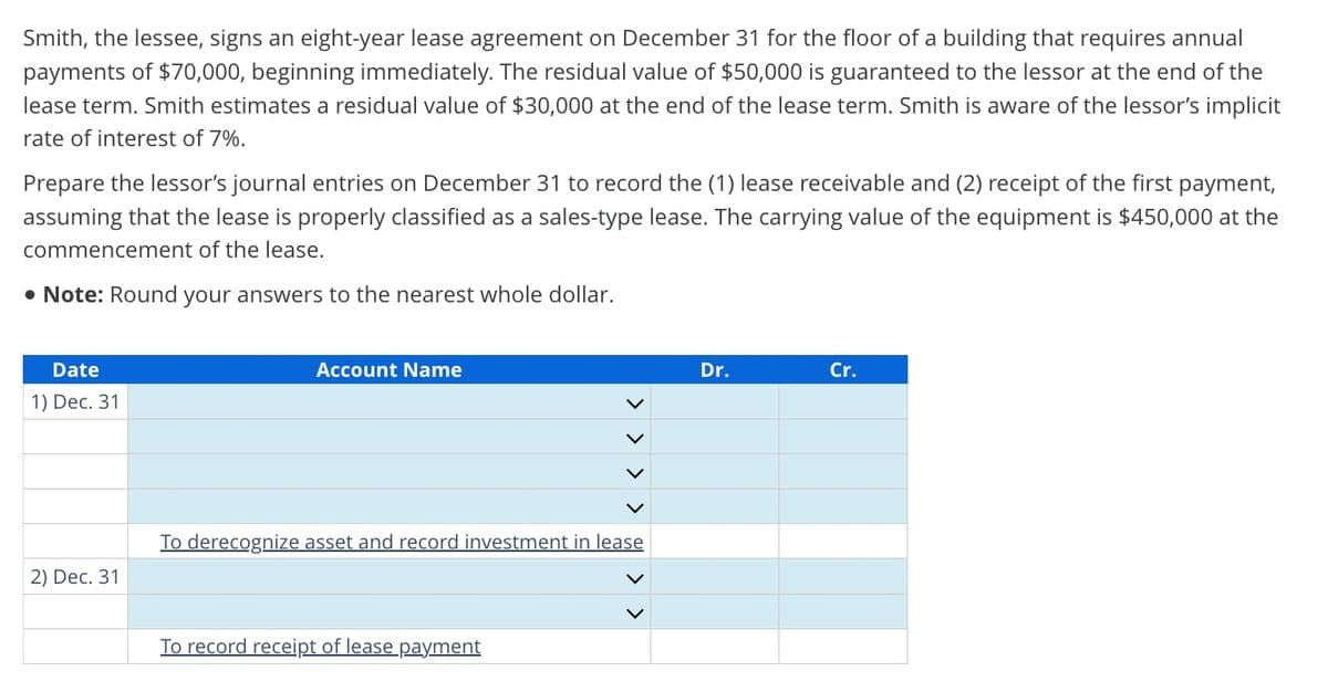 Smith, the lessee, signs an eight-year lease agreement on December 31 for the floor of a building that requires annual
payments of $70,000, beginning immediately. The residual value of $50,000 is guaranteed to the lessor at the end of the
lease term. Smith estimates a residual value of $30,000 at the end of the lease term. Smith is aware of the lessor's implicit
rate of interest of 7%.
Prepare the lessor's journal entries on December 31 to record the (1) lease receivable and (2) receipt of the first payment,
assuming that the lease is properly classified as a sales-type lease. The carrying value of the equipment is $450,000 at the
commencement of the lease.
• Note: Round your answers to the nearest whole dollar.
Date
1) Dec. 31
2) Dec. 31
Account Name
To derecognize asset and record investment in lease
To record receipt of lease payment
Dr.
Cr.