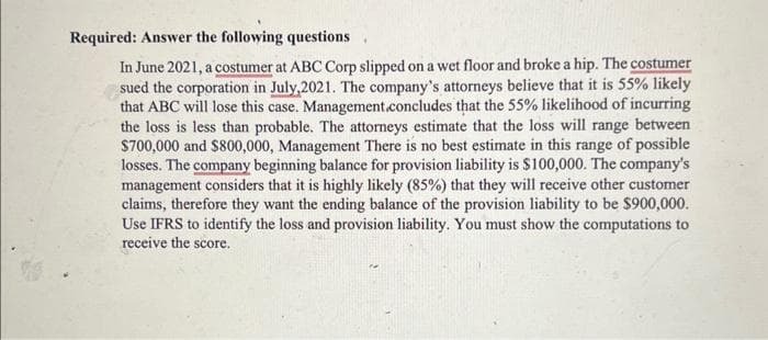 Required: Answer the following questions
In June 2021, a costumer at ABC Corp slipped on a wet floor and broke a hip. The costumer
sued the corporation in July,2021. The company's attorneys believe that it is 55% likely
that ABC will lose this case. Management.concludes that the 55% likelihood of incurring
the loss is less than probable. The attorneys estimate that the loss will range between
$700,000 and $800,000, Management There is no best estimate in this range of possible
losses. The company beginning balance for provision liability is $100,000. The company's
management considers that it is highly likely (85%) that they will receive other customer
claims, therefore they want the ending balance of the provision liability to be $900,000.
Use IFRS to identify the loss and provision liability. You must show the computations to
receive the score.