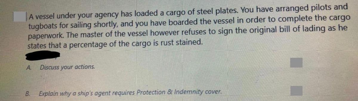 A vessel under your agency has loaded a cargo of steel plates. You have arranged pilots and
tugboats for sailing shortly, and you have boarded the vessel in order to complete the cargo
paperwork. The master of the vessel however refuses to sign the original bill of lading as he
states that a percentage of the cargo is rust stained.
A.
Discuss your actions.
B.
Explain why a ship's agent requires Protection & Indemnity cover.

