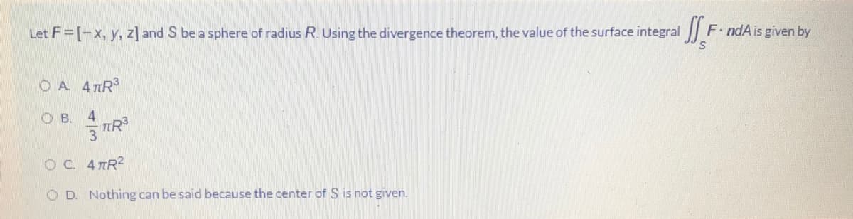 Let F=[-x, y, z] and S be a sphere of radius R. Using the divergence theorem, the value of the surface integral
F. ndA is given by
O A 4 TR
O B.
4
OC 4TR2
O D. Nothing can be said because the center of S is not given.
