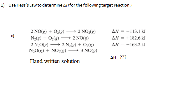 1) Use Hess's Law to determine AHfor the following target reaction.
2 NO(g) + O₂(g) →→→ 2 NO₂(g)
N₂(g) + O₂(g) →→→ 2 NO(g)
2 N₂O(g) 2 N₂(g) + O₂(g)
N₂O(g) + NO₂(g) →→→ 3 NO(g)
Hand written solution
AH = -113.1 kJ
ΔΗ = +182.6 kJ
AH = -163.2 kJ
AH = ???