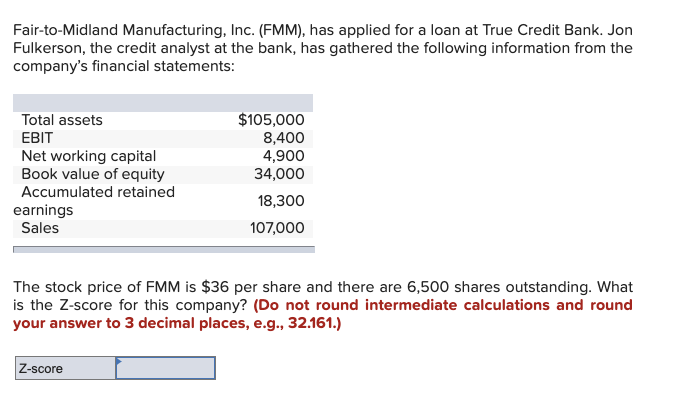 Fair-to-Midland Manufacturing, Inc. (FMM), has applied for a loan at True Credit Bank. Jon
Fulkerson, the credit analyst at the bank, has gathered the following information from the
company's financial statements:
Total assets
EBIT
Net working capital
Book value of equity
Accumulated retained
earnings
Sales
$105,000
8,400
4,900
34,000
18,300
107,000
The stock price of FMM is $36 per share and there are 6,500 shares outstanding. What
is the Z-score for this company? (Do not round intermediate calculations and round
your answer to 3 decimal places, e.g., 32.161.)
Z-score