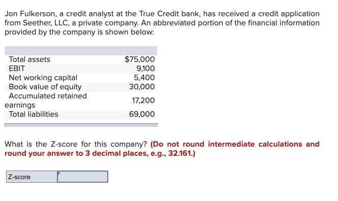Jon Fulkerson, a credit analyst at the True Credit bank, has received a credit application
from Seether, LLC, a private company. An abbreviated portion of the financial information
provided by the company is shown below:
Total assets
EBIT
Net working capital
Book value of equity
Accumulated retained
earnings
Total liabilities
$75,000
9,100
5,400
30,000
17,200
69,000
What is the Z-score for this company? (Do not round intermediate calculations and
round your answer to 3 decimal places, e.g., 32.161.)
Z-score