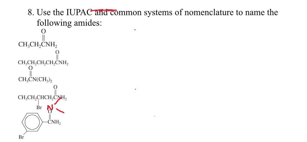 8. Use the IUPAC and common systems of nomenclature to name the
following amides:
O
CH3CH₂CNH₂
O
CH,CH,CH,CH,CNH,
O
CH3CN(CH3)2
CH3CH₂CHCH₂CH₂
Br
Br
-CNH₂