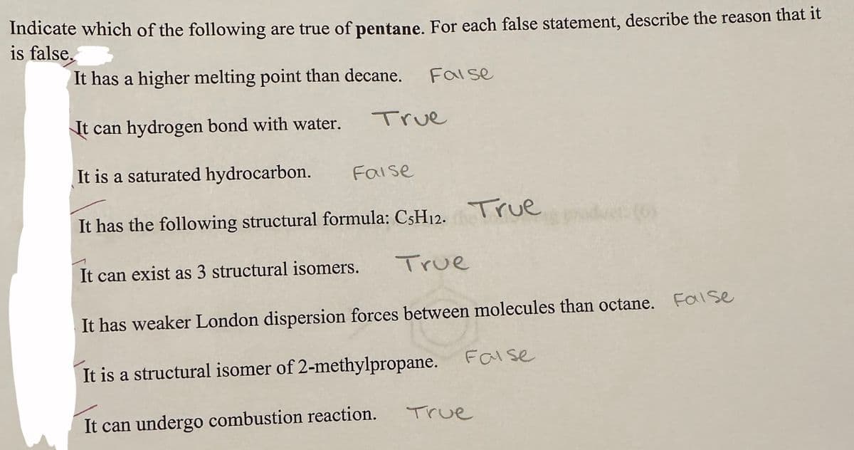 Indicate which of the following are true of pentane. For each false statement, describe the reason that it
is false.
It has a higher melting point than decane.
It can hydrogen bond with water.
It is a saturated hydrocarbon.
It has the following structural formula: CsH12. True
True
False
Faise
It can exist as 3 structural isomers.
True
It has weaker London dispersion forces between molecules than octane. False
It is a structural isomer of 2-methylpropane.
It can undergo combustion reaction.
False
True