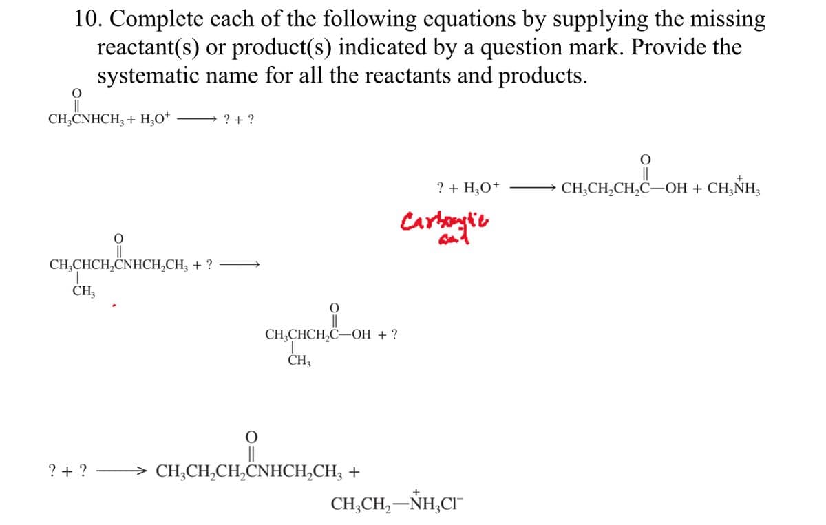 10. Complete each of the following equations by supplying the missing
reactant(s) or product(s) indicated by a question mark. Provide the
systematic name for all the reactants and products.
CH3CNHCH3 + H₂O+
O
CH₂CHCH₂CNHCH₂CH3 + ?
CH3
→?+ ?
?+ ?
O
CH₂CHCH₂C-OH + ?
CH3
O
→ CH₂CH₂CH₂CNHCH₂CH3 +
? + H₂O+
Carbonylie
CHỊCH,—NH,CT
CH₂CH₂CH₂C-OH + CH₂NH₂