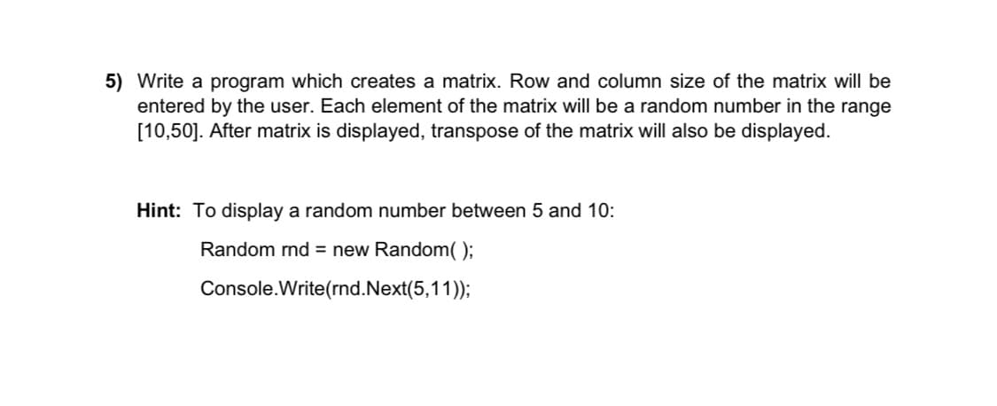 5) Write a program which creates a matrix. Row and column size of the matrix will be
entered by the user. Each element of the matrix will be a random number in the range
[10,50]. After matrix is displayed, transpose of the matrix will also be displayed.
Hint: To display a random number between 5 and 10:
Random rnd = new Random( );
Console.Write(rnd.Next(5,11));
