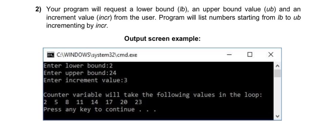 2) Your program will request a lower bound (lb), an upper bound value (ub) and an
increment value (incr) from the user. Program will list numbers starting from Ib to ub
incrementing by incr.
Output screen example:
C. C:\WINDOWS\system32\cmd.exe
Enter lower bound:2
Enter upper bound:24
Enter increment value:3
Counter variable will take the following values in the loop:
2 5 8 11 14 17 20 23
Press any key to continue . . .

