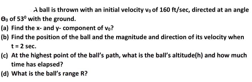 A ball is thrown with an initial velocity vo of 160 ft/sec, directed at an angle
e, of 53° with the ground.
(a) Find the x- and y- component of vo?
(b) Find the position of the ball and the magnitude and direction of its velocity when
t = 2 sec.
(c) At the highest point of the ball's path, what is the ball's altitude(h) and how much
time has elapsed?
(d) What is the ball's range R?
